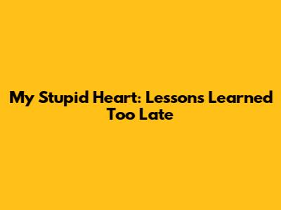 My Stupid Heart: Lessons Learned Too Late