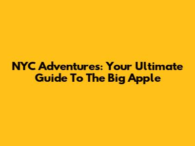 NYC Adventures: Your Ultimate Guide To The Big Apple