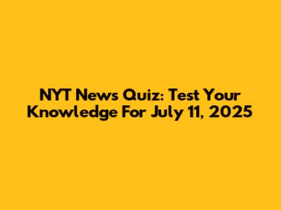 NYT News Quiz: Test Your Knowledge For July 11, 2025