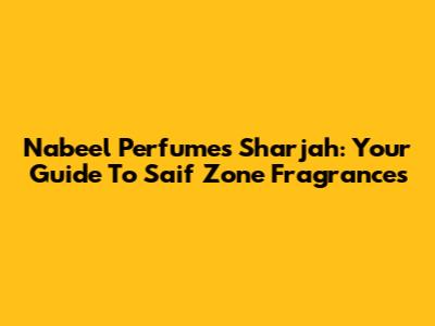 Nabeel Perfumes Sharjah: Your Guide To Saif Zone Fragrances
