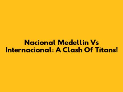 Nacional Medellin Vs Internacional: A Clash Of Titans!