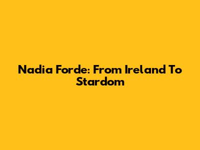 Nadia Forde: From Ireland To Stardom