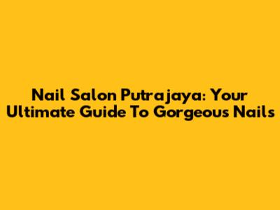 Nail Salon Putrajaya: Your Ultimate Guide To Gorgeous Nails