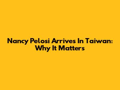 Nancy Pelosi Arrives In Taiwan: Why It Matters