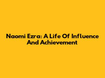 Naomi Ezra: A Life Of Influence And Achievement