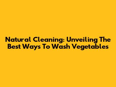 Natural Cleaning: Unveiling The Best Ways To Wash Vegetables