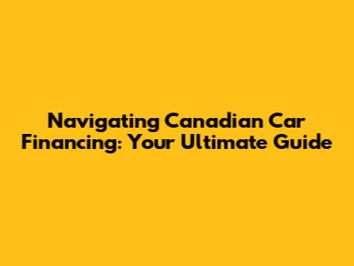 Navigating Canadian Car Financing: Your Ultimate Guide