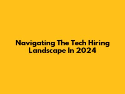 Navigating The Tech Hiring Landscape In 2024
