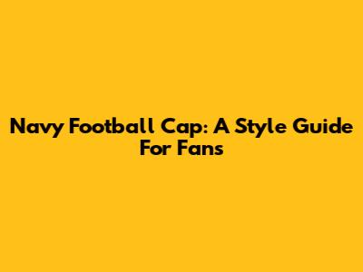Navy Football Cap: A Style Guide For Fans