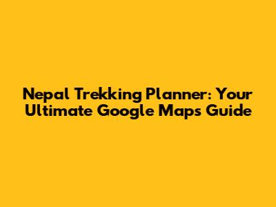 Nepal Trekking Planner: Your Ultimate Google Maps Guide