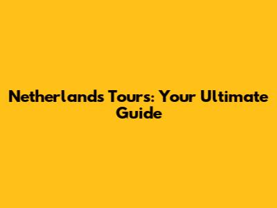 Netherlands Tours: Your Ultimate Guide