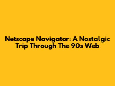 Netscape Navigator: A Nostalgic Trip Through The 90s Web