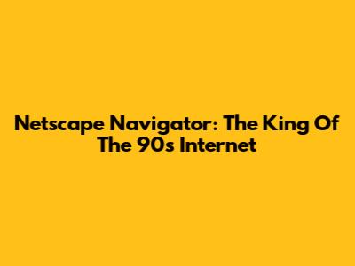Netscape Navigator: The King Of The 90s Internet