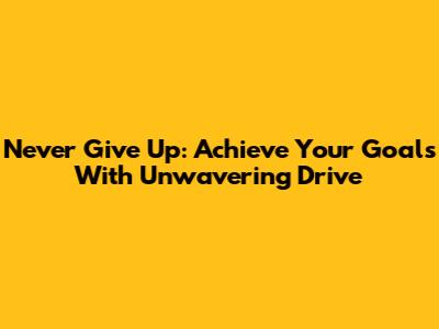 Never Give Up: Achieve Your Goals With Unwavering Drive