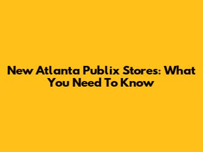 New Atlanta Publix Stores: What You Need To Know