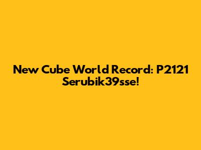 New Cube World Record: P2121 Serubik39sse!