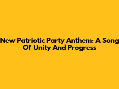 New Patriotic Party Anthem: A Song Of Unity And Progress