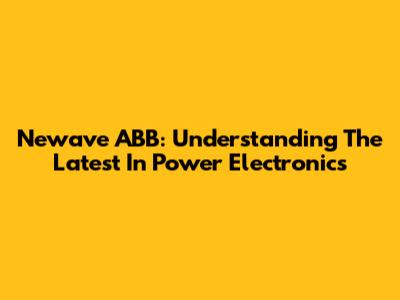 Newave ABB: Understanding The Latest In Power Electronics