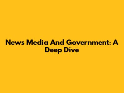 News Media And Government: A Deep Dive