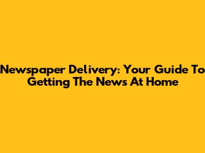 Newspaper Delivery: Your Guide To Getting The News At Home
