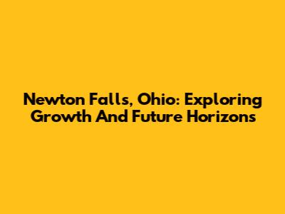 Newton Falls, Ohio: Exploring Growth And Future Horizons
