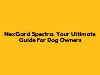 NexGard Spectra: Your Ultimate Guide For Dog Owners