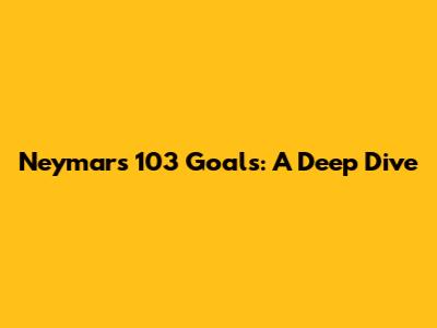 Neymar's 103 Goals: A Deep Dive
