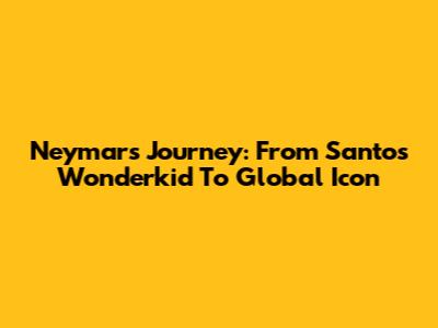 Neymar's Journey: From Santos Wonderkid To Global Icon