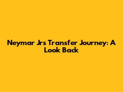 Neymar Jr's Transfer Journey: A Look Back