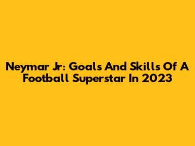 Neymar Jr: Goals And Skills Of A Football Superstar In 2023