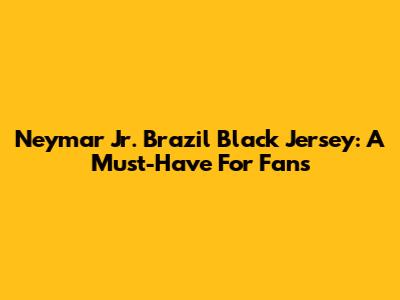 Neymar Jr. Brazil Black Jersey: A Must-Have For Fans