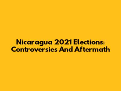 Nicaragua 2021 Elections: Controversies And Aftermath
