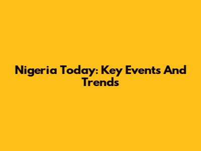 Nigeria Today: Key Events And Trends