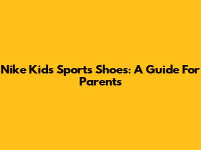 Nike Kids' Sports Shoes: A Guide For Parents