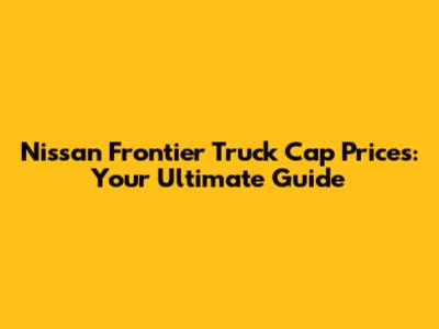 Nissan Frontier Truck Cap Prices: Your Ultimate Guide