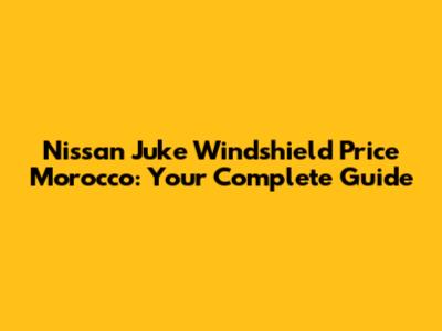 Nissan Juke Windshield Price Morocco: Your Complete Guide