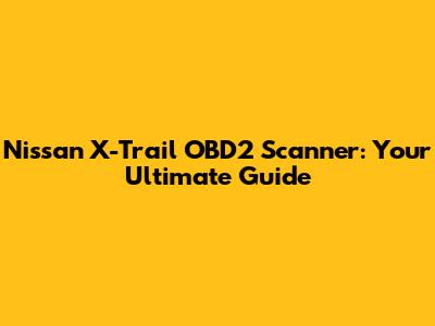 Nissan X-Trail OBD2 Scanner: Your Ultimate Guide