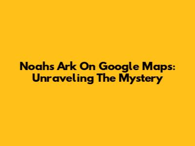 Noah's Ark On Google Maps: Unraveling The Mystery