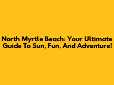 North Myrtle Beach: Your Ultimate Guide To Sun, Fun, And Adventure!