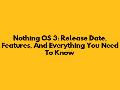 Nothing OS 3: Release Date, Features, And Everything You Need To Know