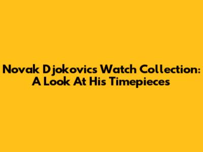 Novak Djokovic's Watch Collection: A Look At His Timepieces
