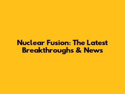 Nuclear Fusion: The Latest Breakthroughs & News