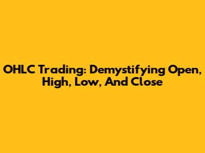 OHLC Trading: Demystifying Open, High, Low, And Close