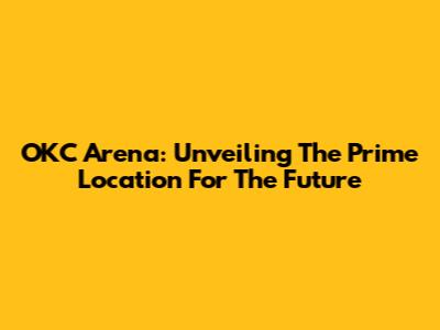 OKC Arena: Unveiling The Prime Location For The Future