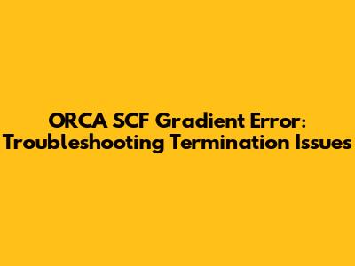 ORCA SCF Gradient Error: Troubleshooting Termination Issues