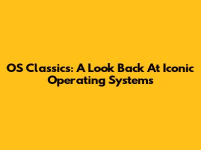 OS Classics: A Look Back At Iconic Operating Systems