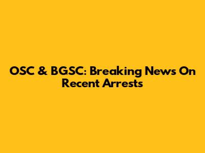 OSC & BGSC: Breaking News On Recent Arrests