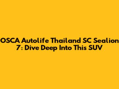 OSCA Autolife Thailand SC Sealion 7: Dive Deep Into This SUV