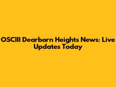 OSCIII Dearborn Heights News: Live Updates Today