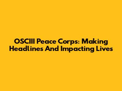 OSCIII Peace Corps: Making Headlines And Impacting Lives